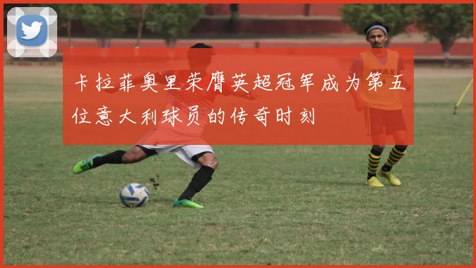卡拉菲奥里荣膺英超冠军成为第五位意大利球员的传奇时刻