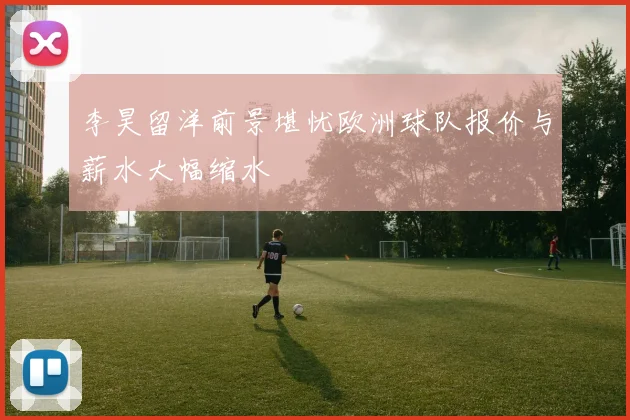 李昊留洋前景堪忧欧洲球队报价与薪水大幅缩水