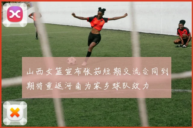 山西女篮宣布张茹短期交流合同到期将重返河南为家乡球队效力
