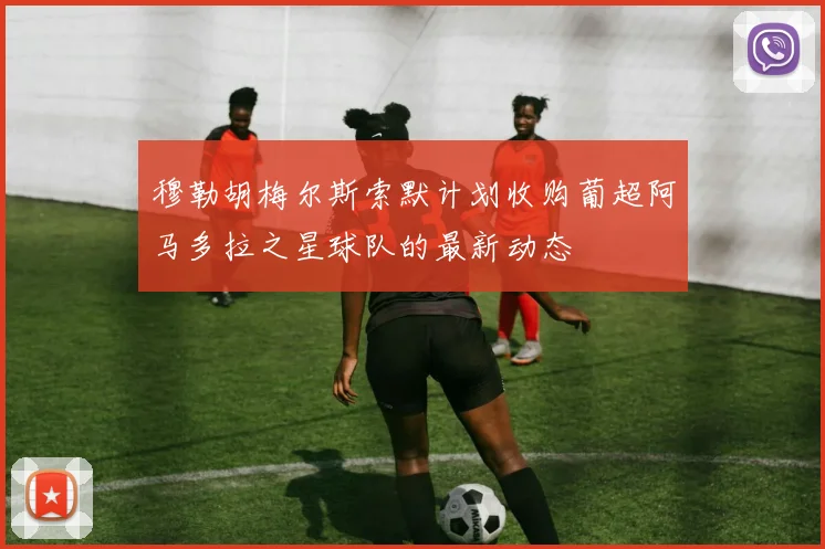 穆勒胡梅尔斯索默计划收购葡超阿马多拉之星球队的最新动态