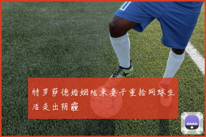 特罗萨德婚姻结束妻子重拾网球生活走出阴霾